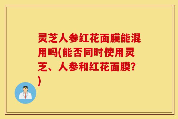 灵芝人参红花面膜能混用吗(能否同时使用灵芝、人参和红花面膜？)-第1张图片-灵芝之家