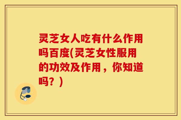 灵芝女人吃有什么作用吗百度(灵芝女性服用的功效及作用，你知道吗？)-第1张图片-灵芝之家