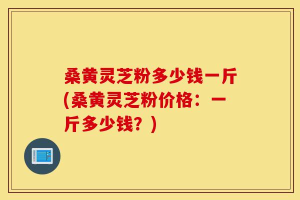 桑黄灵芝粉多少钱一斤(桑黄灵芝粉价格:一斤多少钱?)-第1张图片-灵芝之家 桑黄灵芝粉多少钱一斤(桑黄灵芝粉价格:一斤多少钱?)-第1张图片-灵芝之家