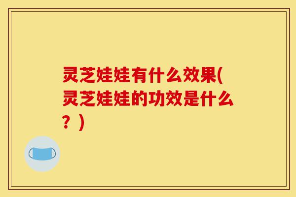 灵芝娃娃有什么效果(灵芝娃娃的功效是什么？)-第1张图片-灵芝之家