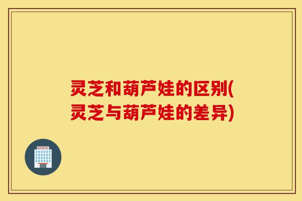 灵芝和葫芦娃的区别(灵芝与葫芦娃的差异)-第1张图片-灵芝之家 灵芝和葫芦娃的区别(灵芝与葫芦娃的差异)-第1张图片-灵芝之家