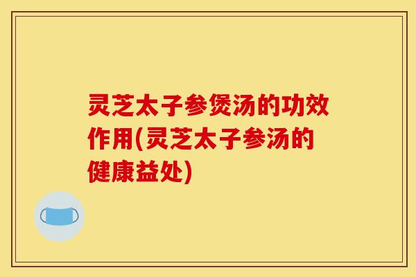 灵芝太子参煲汤的功效作用(灵芝太子参汤的健康益处)-第1张图片-灵芝之家 灵芝太子参煲汤的功效作用(灵芝太子参汤的健康益处)-第1张图片-灵芝之家