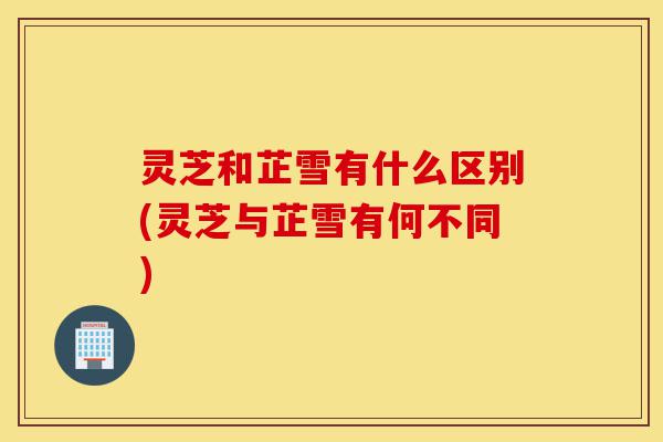 灵芝和芷雪有什么区别(灵芝与芷雪有何不同)-第1张图片-灵芝之家 灵芝和芷雪有什么区别(灵芝与芷雪有何不同)-第1张图片-灵芝之家