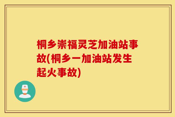桐乡崇福灵芝加油站事故(桐乡一加油站发生起火事故)-第1张图片-灵芝之家 桐乡崇福灵芝加油站事故(桐乡一加油站发生起火事故)-第1张图片-灵芝之家