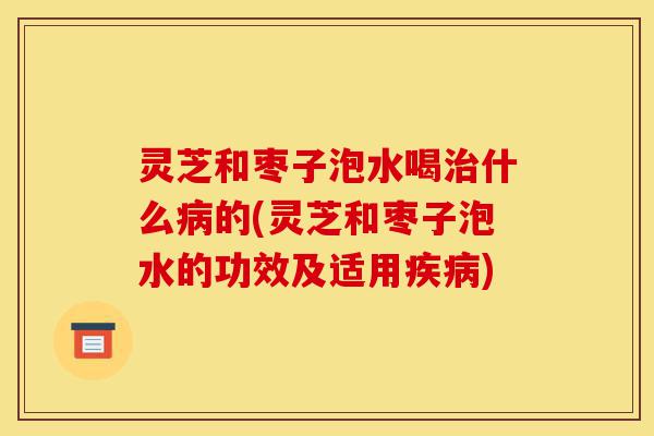 灵芝和枣子泡水喝治什么病的(灵芝和枣子泡水的功效及适用疾病)-第1张图片-灵芝之家 灵芝和枣子泡水喝治什么病的(灵芝和枣子泡水的功效及适用疾病)-第1张图片-灵芝之家