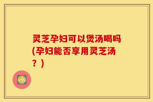 灵芝孕妇可以煲汤喝吗(孕妇能否享用灵芝汤？)-第1张图片-灵芝之家