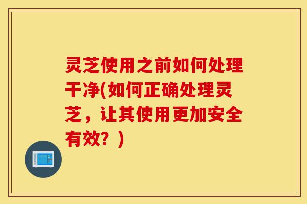 灵芝使用之前如何处理干净(如何正确处理灵芝,让其使用更加安全有效?)-第1张图片-灵芝之家 灵芝使用之前如何处理干净(如何正确处理灵芝,让其使用更加安全有效?)-第1张图片-灵芝之家