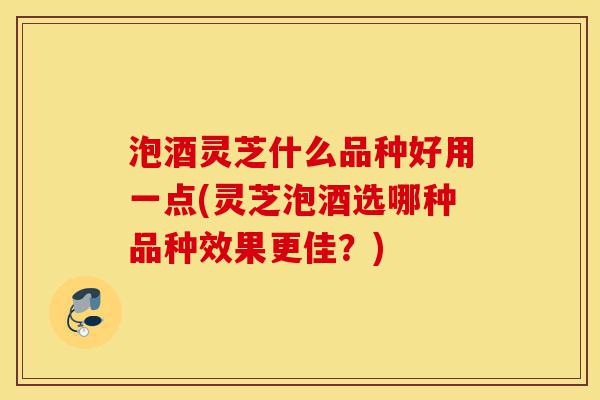 泡酒灵芝什么品种好用一点(灵芝泡酒选哪种品种效果更佳?)-第1张图片-灵芝之家 泡酒灵芝什么品种好用一点(灵芝泡酒选哪种品种效果更佳?)-第1张图片-灵芝之家