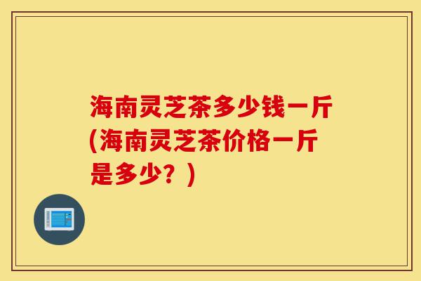 海南灵芝茶多少钱一斤(海南灵芝茶价格一斤是多少?)-第1张图片-灵芝之家 海南灵芝茶多少钱一斤(海南灵芝茶价格一斤是多少?)-第1张图片-灵芝之家