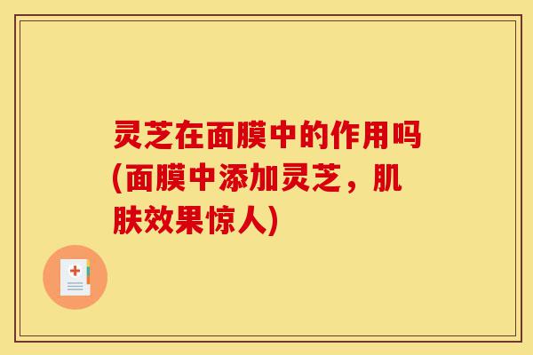 灵芝在面膜中的作用吗(面膜中添加灵芝,肌肤效果惊人)-第1张图片-灵芝之家 灵芝在面膜中的作用吗(面膜中添加灵芝,肌肤效果惊人)-第1张图片-灵芝之家