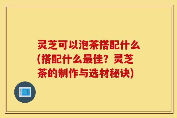 灵芝可以泡茶搭配什么(搭配什么最佳?灵芝茶的制作与选材秘诀)-第1张图片-灵芝之家 灵芝可以泡茶搭配什么(搭配什么最佳?灵芝茶的制作与选材秘诀)-第1张图片-灵芝之家