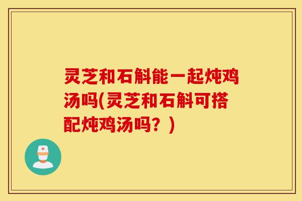 灵芝和石斛能一起炖鸡汤吗(灵芝和石斛可搭配炖鸡汤吗?)-第1张图片-灵芝之家 灵芝和石斛能一起炖鸡汤吗(灵芝和石斛可搭配炖鸡汤吗?)-第1张图片-灵芝之家