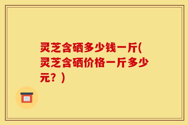 灵芝含硒多少钱一斤(灵芝含硒价格一斤多少元?)-第1张图片-灵芝之家 灵芝含硒多少钱一斤(灵芝含硒价格一斤多少元?)-第1张图片-灵芝之家