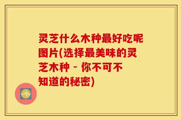 灵芝什么木种最好吃呢图片(选择最美味的灵芝木种 - 你不可不知道的秘密)-第1张图片-灵芝之家 灵芝什么木种最好吃呢图片(选择最美味的灵芝木种 - 你不可不知道的秘密)-第1张图片-灵芝之家
