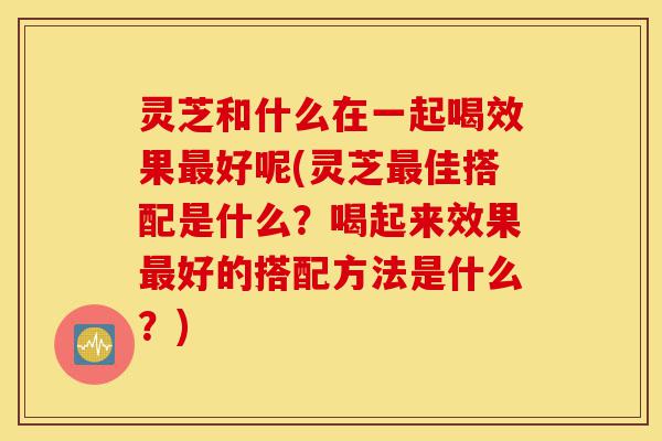 灵芝和什么在一起喝效果最好呢(灵芝最佳搭配是什么?喝起来效果最好的搭配方法是什么?)-第1张图片-灵芝之家 灵芝和什么在一起喝效果最好呢(灵芝最佳搭配是什么?喝起来效果最好的搭配方法是什么?)-第1张图片-灵芝之家