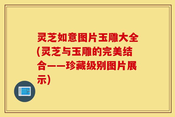 灵芝如意图片玉雕大全(灵芝与玉雕的完美结合——珍藏级别图片展示)-第1张图片-灵芝之家 灵芝如意图片玉雕大全(灵芝与玉雕的完美结合——珍藏级别图片展示)-第1张图片-灵芝之家
