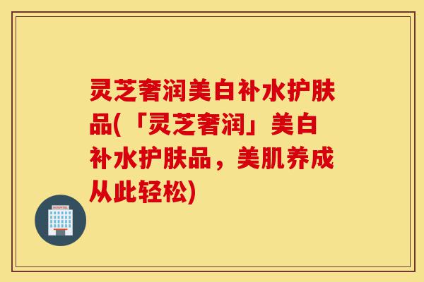 灵芝奢润美白补水护肤品(「灵芝奢润」美白补水护肤品,美肌养成从此轻松)-第1张图片-灵芝之家 灵芝奢润美白补水护肤品(「灵芝奢润」美白补水护肤品,美肌养成从此轻松)-第1张图片-灵芝之家