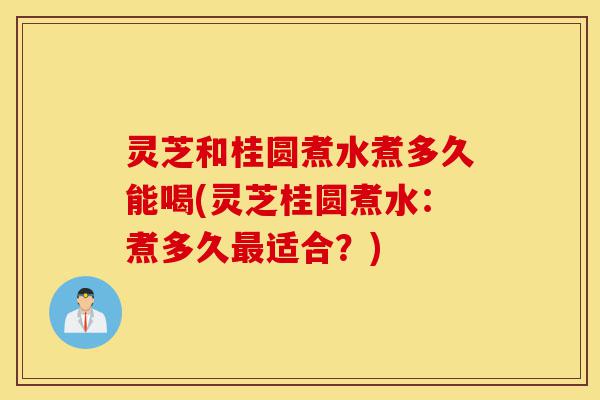 灵芝和桂圆煮水煮多久能喝(灵芝桂圆煮水：煮多久最适合？)-第1张图片-灵芝之家