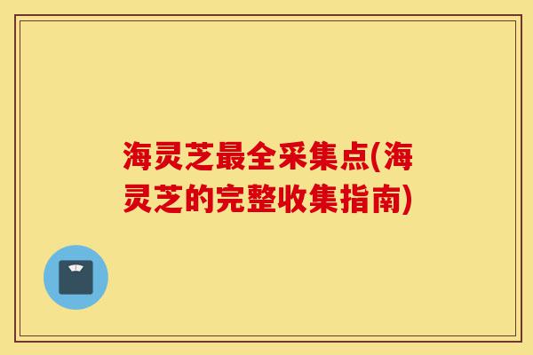 海灵芝最全采集点(海灵芝的完整收集指南)-第1张图片-灵芝之家