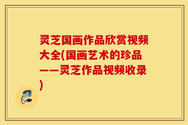 灵芝国画作品欣赏视频大全(国画艺术的珍品——灵芝作品视频收录)-第1张图片-灵芝之家 灵芝国画作品欣赏视频大全(国画艺术的珍品——灵芝作品视频收录)-第1张图片-灵芝之家