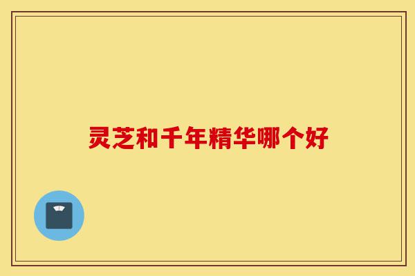 灵芝和千年精华哪个好-第1张图片-灵芝之家 灵芝和千年精华哪个好-第1张图片-灵芝之家