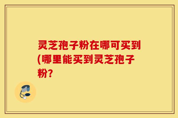 灵芝孢子粉在哪可买到(哪里能买到灵芝孢子粉?-第1张图片-灵芝之家 灵芝孢子粉在哪可买到(哪里能买到灵芝孢子粉?-第1张图片-灵芝之家