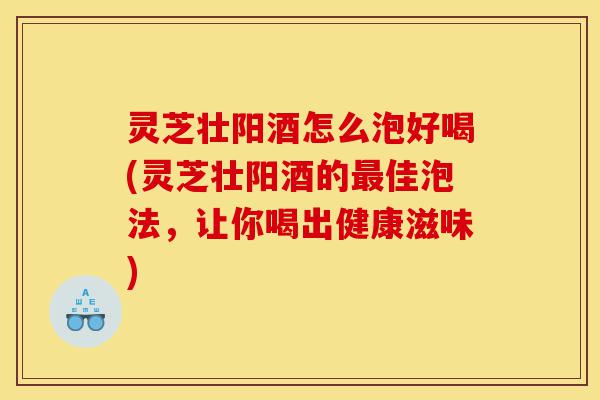 灵芝壮阳酒怎么泡好喝(灵芝壮阳酒的最佳泡法，让你喝出健康滋味)-第1张图片-灵芝之家