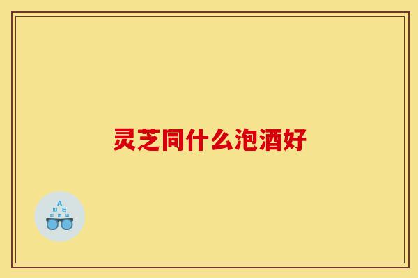 灵芝同什么泡酒好-第1张图片-灵芝之家 灵芝同什么泡酒好-第1张图片-灵芝之家
