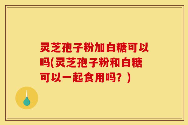 灵芝孢子粉加白糖可以吗(灵芝孢子粉和白糖可以一起食用吗？)-第1张图片-灵芝之家