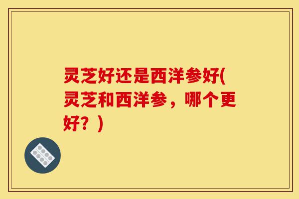 灵芝好还是西洋参好(灵芝和西洋参,哪个更好?)-第1张图片-灵芝之家 灵芝好还是西洋参好(灵芝和西洋参,哪个更好?)-第1张图片-灵芝之家