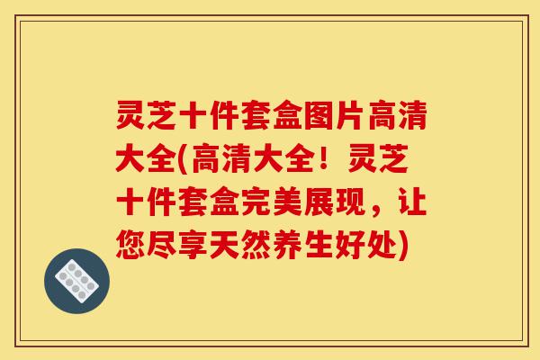 灵芝十件套盒图片高清大全(高清大全!灵芝十件套盒完美展现,让您尽享天然养生好处)-第1张图片-灵芝之家 灵芝十件套盒图片高清大全(高清大全!灵芝十件套盒完美展现,让您尽享天然养生好处)-第1张图片-灵芝之家