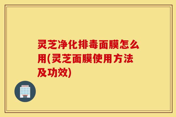 灵芝净化排毒面膜怎么用(灵芝面膜使用方法及功效)-第1张图片-灵芝之家 灵芝净化排毒面膜怎么用(灵芝面膜使用方法及功效)-第1张图片-灵芝之家
