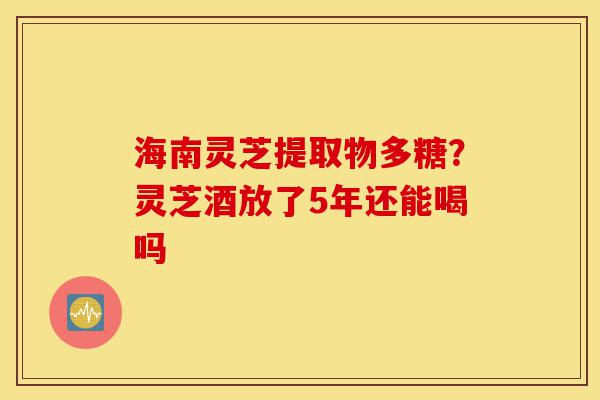海南灵芝提取物多糖？灵芝酒放了5年还能喝吗-第1张图片-灵芝之家