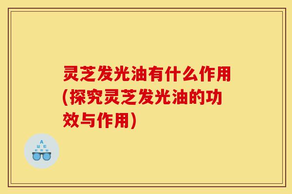 灵芝发光油有什么作用(探究灵芝发光油的功效与作用)-第1张图片-灵芝之家 灵芝发光油有什么作用(探究灵芝发光油的功效与作用)-第1张图片-灵芝之家