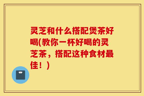 灵芝和什么搭配煲茶好喝(教你一杯好喝的灵芝茶,搭配这种食材最佳!)-第1张图片-灵芝之家 灵芝和什么搭配煲茶好喝(教你一杯好喝的灵芝茶,搭配这种食材最佳!)-第1张图片-灵芝之家