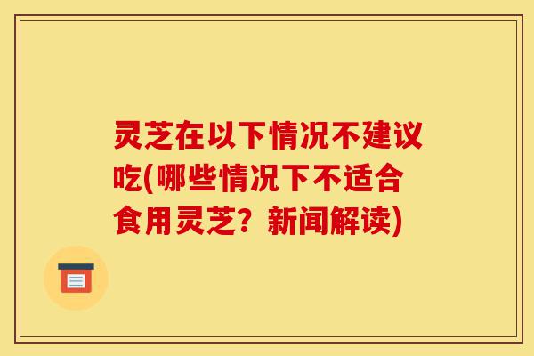 灵芝在以下情况不建议吃(哪些情况下不适合食用灵芝?新闻解读)-第1张图片-灵芝之家 灵芝在以下情况不建议吃(哪些情况下不适合食用灵芝?新闻解读)-第1张图片-灵芝之家