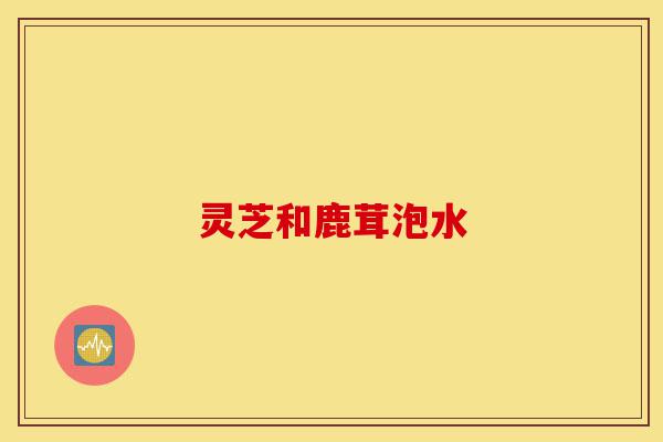 灵芝和鹿茸泡水-第1张图片-灵芝之家 灵芝和鹿茸泡水-第1张图片-灵芝之家