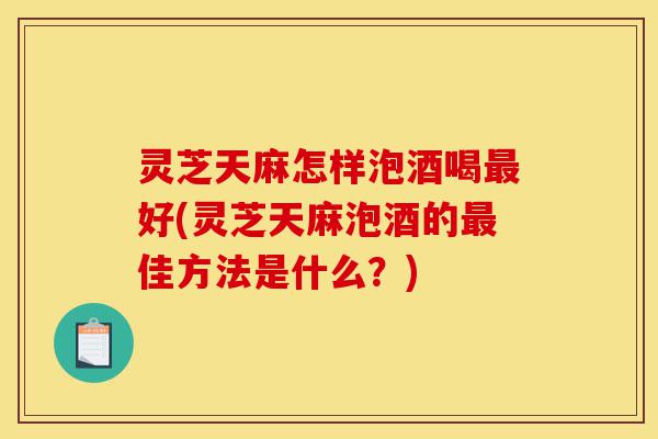 灵芝天麻怎样泡酒喝最好(灵芝天麻泡酒的最佳方法是什么?)-第1张图片-灵芝之家 灵芝天麻怎样泡酒喝最好(灵芝天麻泡酒的最佳方法是什么?)-第1张图片-灵芝之家