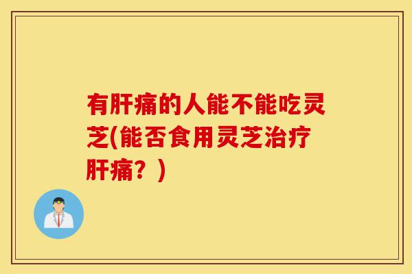有肝痛的人能不能吃灵芝(能否食用灵芝治疗肝痛?)-第1张图片-灵芝之家 有肝痛的人能不能吃灵芝(能否食用灵芝治疗肝痛?)-第1张图片-灵芝之家