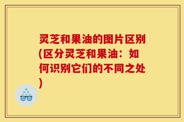 灵芝和果油的图片区别(区分灵芝和果油:如何识别它们的不同之处)-第1张图片-灵芝之家 灵芝和果油的图片区别(区分灵芝和果油:如何识别它们的不同之处)-第1张图片-灵芝之家
