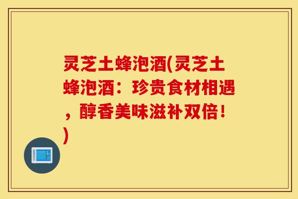 灵芝土蜂泡酒(灵芝土蜂泡酒:珍贵食材相遇,醇香美味滋补双倍!)-第1张图片-灵芝之家 灵芝土蜂泡酒(灵芝土蜂泡酒:珍贵食材相遇,醇香美味滋补双倍!)-第1张图片-灵芝之家