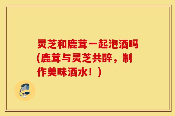 灵芝和鹿茸一起泡酒吗(鹿茸与灵芝共醉,制作美味酒水!)-第1张图片-灵芝之家 灵芝和鹿茸一起泡酒吗(鹿茸与灵芝共醉,制作美味酒水!)-第1张图片-灵芝之家