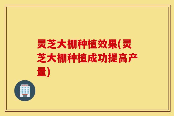灵芝大棚种植效果(灵芝大棚种植成功提高产量)-第1张图片-灵芝之家 灵芝大棚种植效果(灵芝大棚种植成功提高产量)-第1张图片-灵芝之家