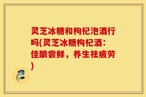灵芝冰糖和枸杞泡酒行吗(灵芝冰糖枸杞酒:佳酿尝鲜,养生祛疲劳)-第1张图片-灵芝之家 灵芝冰糖和枸杞泡酒行吗(灵芝冰糖枸杞酒:佳酿尝鲜,养生祛疲劳)-第1张图片-灵芝之家