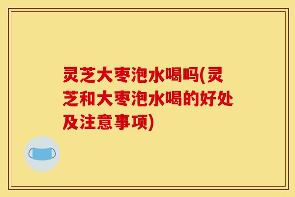 灵芝大枣泡水喝吗(灵芝和大枣泡水喝的好处及注意事项)-第1张图片-灵芝之家 灵芝大枣泡水喝吗(灵芝和大枣泡水喝的好处及注意事项)-第1张图片-灵芝之家