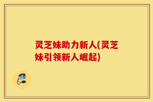 灵芝妹助力新人(灵芝妹引领新人崛起)-第1张图片-灵芝之家 灵芝妹助力新人(灵芝妹引领新人崛起)-第1张图片-灵芝之家