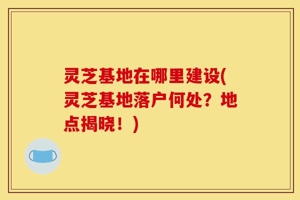 灵芝基地在哪里建设(灵芝基地落户何处?地点揭晓!)-第1张图片-灵芝之家 灵芝基地在哪里建设(灵芝基地落户何处?地点揭晓!)-第1张图片-灵芝之家