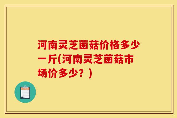 河南灵芝菌菇价格多少一斤(河南灵芝菌菇市场价多少?)-第1张图片-灵芝之家 河南灵芝菌菇价格多少一斤(河南灵芝菌菇市场价多少?)-第1张图片-灵芝之家