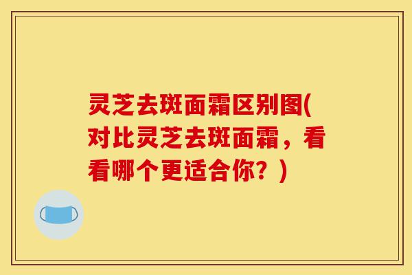 灵芝去斑面霜区别图(对比灵芝去斑面霜，看看哪个更适合你？)-第1张图片-灵芝之家