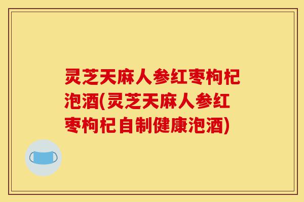 灵芝天麻人参红枣枸杞泡酒(灵芝天麻人参红枣枸杞自制健康泡酒)-第1张图片-灵芝之家 灵芝天麻人参红枣枸杞泡酒(灵芝天麻人参红枣枸杞自制健康泡酒)-第1张图片-灵芝之家